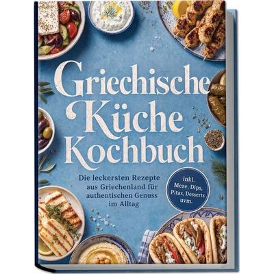 Griechische Küche Kochbuch: Die leckersten Rezepte aus Griechenland für authentischen Genuss im Alltag – inkl. Meze, Dips, Pitas, Desserts uvm.,