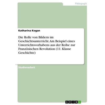 Die Rolle von Bildern im Geschichtsunterricht. Am Beispiel eines Unterrichtsvorhabens aus der Reihe zur Französischen Revolution (11. Klasse