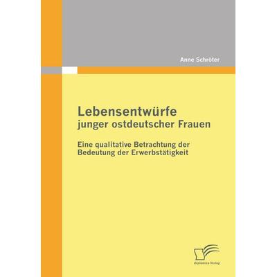 Lebensentwürfe junger ostdeutscher Frauen: Eine qualitative Betrachtung der Bedeutung der Erwerbstätigkeit, Taschenbuch von Anne Schröter, Diplomica