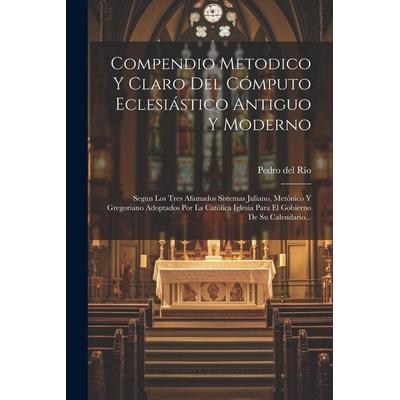 Compendio Metodico Y Claro Del Cómputo Eclesiástico Antiguo Y Moderno: Segun Los Tres Afamados Sistemas Juliano, Metónico Y Gregoriano Adoptados Por