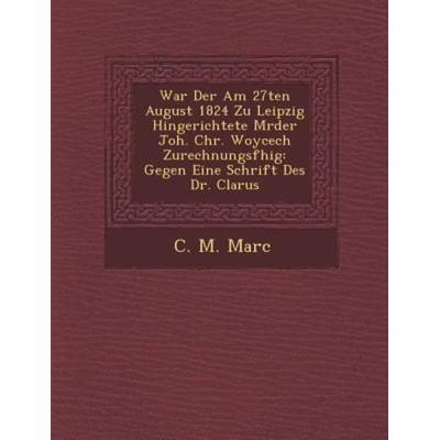 War Der Am 27ten August 1824 Zu Leipzig Hingerichtete M Rder Joh. Chr. Woycech Zurechnungsf Hig: Gegen Eine Schrift Des Dr. Clarus, von C. M. Marc,