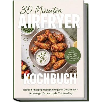 30-Minuten Airfryer Kochbuch: Schnelle, knusprige Rezepte für jeden Geschmack – für weniger Fett und mehr Zeit im Alltag – inkl. Frühstück, Geflügel &
