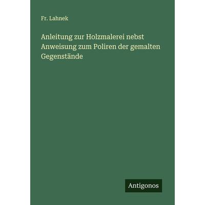 Anleitung zur Holzmalerei nebst Anweisung zum Poliren der gemalten Gegenstände, Taschenbuch von Fr. Lahnek, Antigonos Verlag, 978-3-386-98841-4