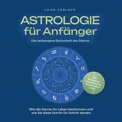 Astrologie für Anfänger - Die verborgene Botschaft der Sterne: Wie die Sterne Ihr Leben bestimmen und wie Sie diese Schritt für Schritt deuten - inkl.