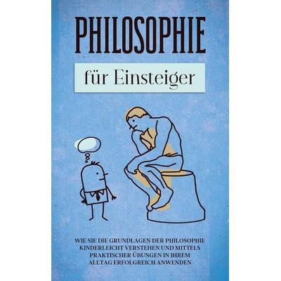 Philosophie für Einsteiger: Wie Sie die Grundlagen der Philosophie kinderleicht verstehen und mittels praktischer Übungen in Ihrem Alltag erfolgreich