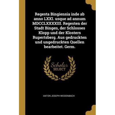 Regesta Bingiensia Inde AB Anno LXXI. Usque Ad Annum MDCCLXXXXIII. Regesten Der Stadt Bingen, Der Schlosses Klopp Und Der Klosters Rupertsberg. Aus