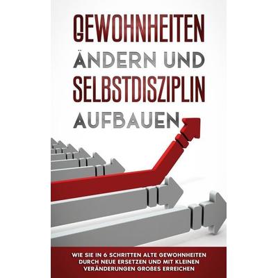 Gewohnheiten ändern und Selbstdisziplin aufbauen: Wie Sie in 6 Schritten alte Gewohnheiten durch neue ersetzen und mit kleinen Veränderungen Großes