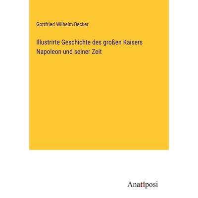 Illustrirte Geschichte des großen Kaisers Napoleon und seiner Zeit, Gebundene Ausgabe von Gottfried Wilhelm Becker, Anatiposi Verlag,