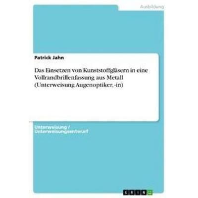 Das Einsetzen von Kunststoffgläsern in eine Vollrandbrillenfassung aus Metall (Unterweisung Augenoptiker, -in), Taschenbuch von Patrick Jahn, GRIN,