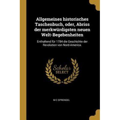 Allgemeines Historisches Taschenbuch, Oder, Abriss Der Merkwürdigsten Neuen Welt-Begebenheiten: Enthaltend Für 1784 Die Geschichte Der Revolution Von,