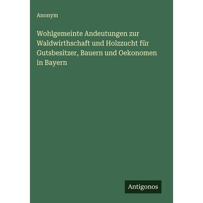 Wohlgemeinte Andeutungen zur Waldwirthschaft und Holzzucht für Gutsbesitzer, Bauern und Oekonomen in Bayern, Gebundene Ausgabe von Anonym, Antigonos