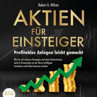 AKTIEN FÜR EINSTEIGER - Profitables Anlegen leicht gemacht: Wie Sie mit sicheren Strategien und ohne Vorkenntnisse auch in Krisenzeiten an der Börse