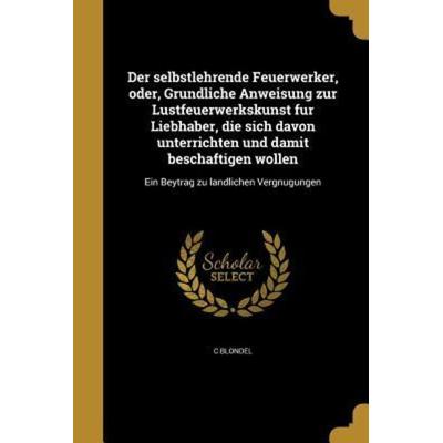 Der selbstlehrende Feuerwerker, oder, Gründliche Anweisung zur Lustfeuerwerkskunst für Liebhaber, die sich davon unterrichten und damit