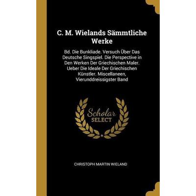 C. M. Wielands Sämmtliche Werke: Bd. Die Bunkliade. Versuch Über Das Deutsche Singspiel. Die Perspective in Den Werken Der Griechischen Maler. Ueber