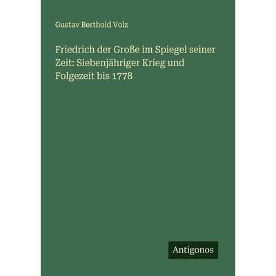 Friedrich der Große im Spiegel seiner Zeit: Siebenjähriger Krieg und Folgezeit bis 1778, Taschenbuch von Gustav Berthold Volz, Antigonos Verlag,