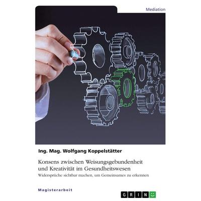 Konsens zwischen Weisungsgebundenheit und Kreativität im Gesundheitswesen, Taschenbuch von Ing. Mag. Wolfgang Koppelstätter, GRIN, 978-3-668-91684-5