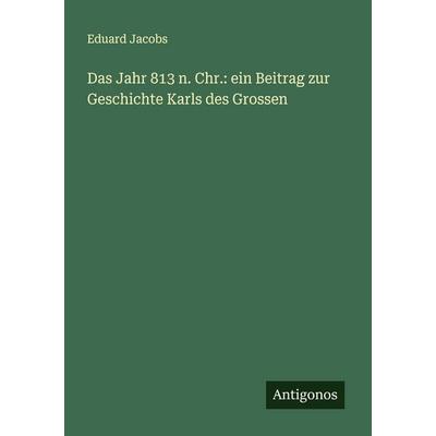 Das Jahr 813 n. Chr.: ein Beitrag zur Geschichte Karls des Grossen, Taschenbuch von Eduard Jacobs, Antigonos Verlag, 978-3-386-16789-5