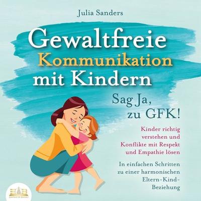 Gewaltfreie Kommunikation mit Kindern - Sag Ja, zu GFK!: Kinder richtig verstehen und Konflikte mit Respekt und Empathie lösen - In einfachen