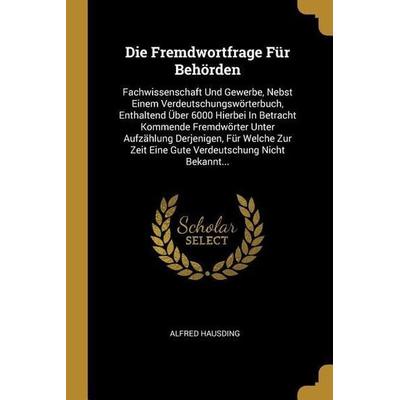 Die Fremdwortfrage Für Behörden: Fachwissenschaft Und Gewerbe, Nebst Einem Verdeutschungswörterbuch, Enthaltend Über 6000 Hierbei in Betracht
