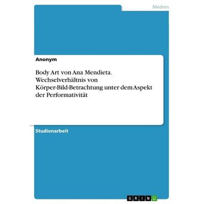 Body Art von Ana Mendieta. Wechselverhältnis von Körper-Bild-Betrachtung unter dem Aspekt der Performativität, Taschenbuch von Anonymous, GRIN,