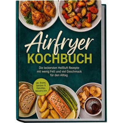 Airfryer Kochbuch: Die leckersten Heißluft Rezepte mit wenig Fett und viel Geschmack für den Alltag – inkl. Broten, Gemüse- & Obstchips, Desserts
