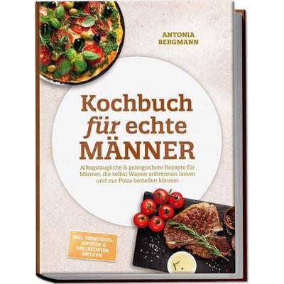 Kochbuch für echte Männer: Alltagstaugliche & gelingsichere Rezepte für Männer, die selbst Wasser anbrennen lassen und nur Pizza bestellen können –