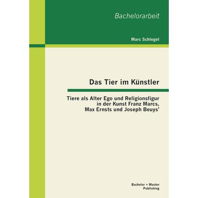 Das Tier im Künstler: Tiere als Alter Ego und Religionsfigur in der Kunst Franz Marcs, Max Ernsts und Joseph Beuys'; Taschenbuch von Marc Schlegel,