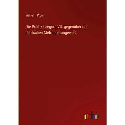 Die Politik Gregors VII. gegenüber der deutschen Metropolitangewalt, Gebundene Ausgabe von Wilhelm Piper, Outlook, 978-3-368-45057-1