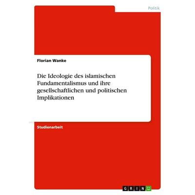 Die Ideologie des islamischen Fundamentalismus und ihre gesellschaftlichen und politischen Implikationen, Taschenbuch von Florian Wanke, GRIN,