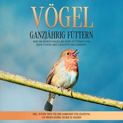 Vögel ganzjährig füttern: Wie Sie jeden Vogel richtig füttern und jede Vogelart gekonnt bestimmen – inkl. Futter Tipps für jede Jahreszeit und