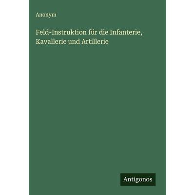 Feld-Instruktion für die Infanterie, Kavallerie und Artillerie, Gebundene Ausgabe von Anonym, Antigonos Verlag, 978-3-563-49307-6