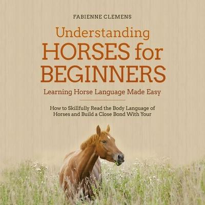 Understanding Horses for Beginners - Learning Horse Language Made Easy: How to Skillfully Read the Body Language of Horses and Build a Close Bond With