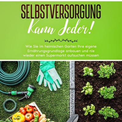 Selbstversorgung kann jeder!: Wie Sie im heimischen Garten Ihre eigene Ernährungsgrundlage anbauen und nie wieder einen Supermarkt aufsuchen müssen -