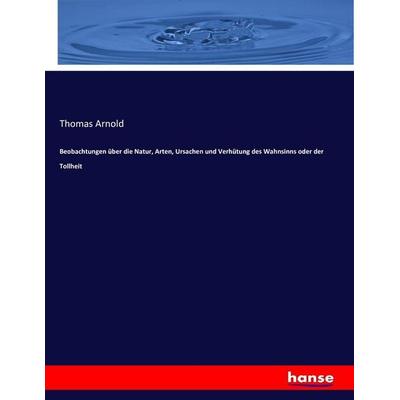 Beobachtungen über die Natur, Arten, Ursachen und Verhütung des Wahnsinns oder der Tollheit, Taschenbuch von Thomas Arnold, Hansebooks,