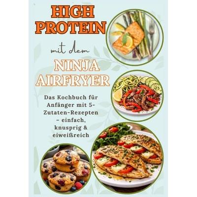 High Protein mit dem Ninja Airfryer: Das Kochbuch für Anfänger mit 5-Zutaten-Rezepten - einfach, knusprig & eiweißreich Mit Fleisch, Fisch,,