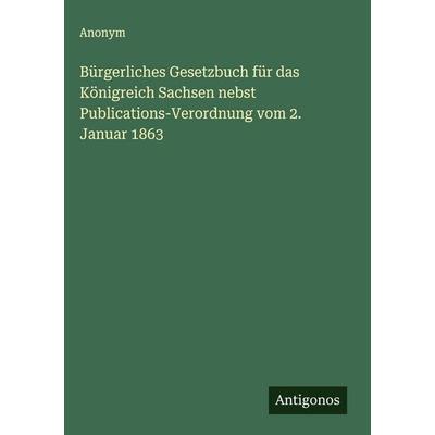 Bürgerliches Gesetzbuch für das Königreich Sachsen nebst Publications-Verordnung vom 2. Januar 1863, Gebundene Ausgabe von Anonym, Antigonos Verlag,