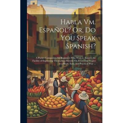 Habla Vm. Español? Or, Do You Speak Spanish?: A Pocket Companion for Beginners Who Wish to Acquire the Facility of Expressing Themselves Fluently On