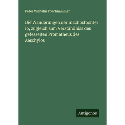 Die Wanderungen der Inachostochter Io, zugleich zum Verständniss des gefesselten Prometheus des Aeschylos, Taschenbuch von Peter Wilhelm Forchhammer,