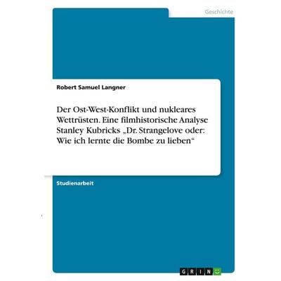 Der Ost-West-Konflikt und nukleares Wettrüsten. Eine filmhistorische Analyse Stanley Kubricks 'Dr. Strangelove oder: Wie ich lernte die Bombe zu