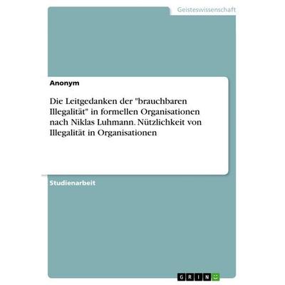 Die Leitgedanken der 'brauchbaren Illegalität' in formellen Organisationen nach Niklas Luhmann. Nützlichkeit von Illegalität in Organisationen,