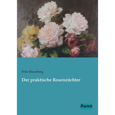 Der praktische Rosenzüchter, Taschenbuch von Fritz Ehrenberg, Auxo, 978-3-95622-100-2