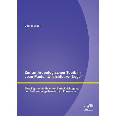 Zur anthropologischen Topik in Jean Pauls 'Unsichtbarer Loge': Eine Figurenstudie unter Berücksichtigung der Entfremdungstheorie J.-J. Rousseaus,