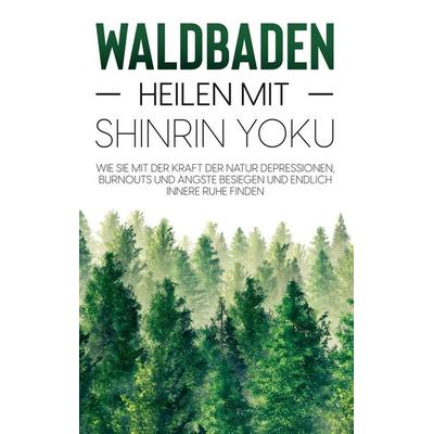Waldbaden - Heilen mit Shinrin Yoku: Wie Sie mit der Kraft der Natur Depressionen, Burnouts und Ängste besiegen und endlich innere Ruhe finden,