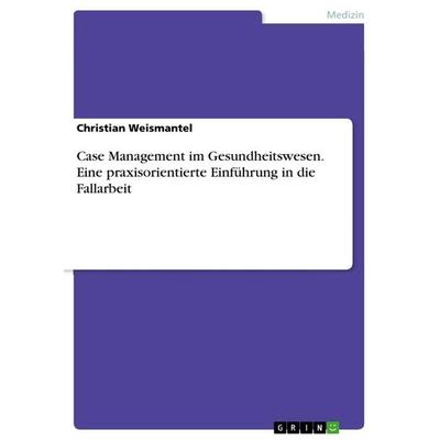 Case Management im Gesundheitswesen. Eine praxisorientierte Einführung in die Fallarbeit, Taschenbuch von Christian Weismantel, GRIN,
