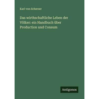 Das wirthschaftliche Leben der Völker: ein Handbuch über Production und Consum, Taschenbuch von Karl Scherzer, Antigonos Verlag, 978-3-563-88032-6