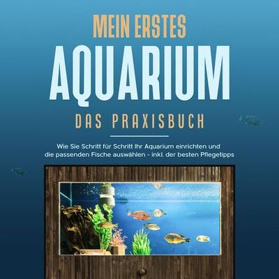 Mein erstes Aquarium - Das Praxisbuch: Wie Sie Schritt für Schritt Ihr Aquarium einrichten und die passenden Fische auswählen - inkl. der besten