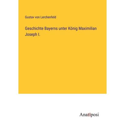 Geschichte Bayerns unter König Maximilian Joseph I., Taschenbuch von Gustav Lerchenfeld, Anatiposi Verlag, 978-3-382-03798-7