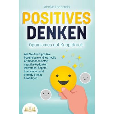 POSITIVES DENKEN - Optimismus auf Knopfdruck: Wie Sie durch positive Psychologie und kraftvolle Affirmationen sofort negative Gedanken loswerden,