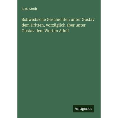 Schwedische Geschichten unter Gustav dem Dritten, vorzüglich aber unter Gustav dem Vierten Adolf, Gebundene Ausgabe von E. M. Arndt, Antigonos Verlag,