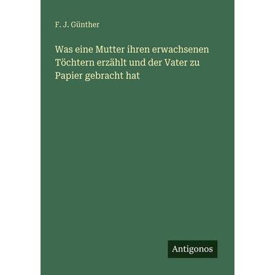 Was eine Mutter ihren erwachsenen Töchtern erzählt und der Vater zu Papier gebracht hat, Taschenbuch von F. J. Günther, Antigonos Verlag,